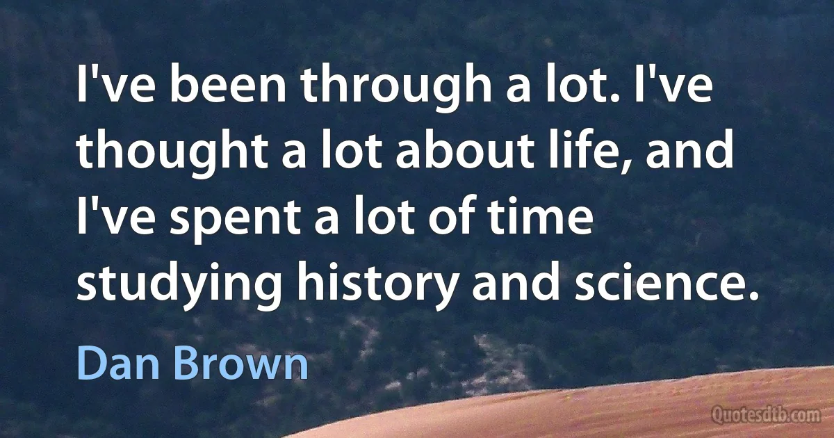 I've been through a lot. I've thought a lot about life, and I've spent a lot of time studying history and science. (Dan Brown)