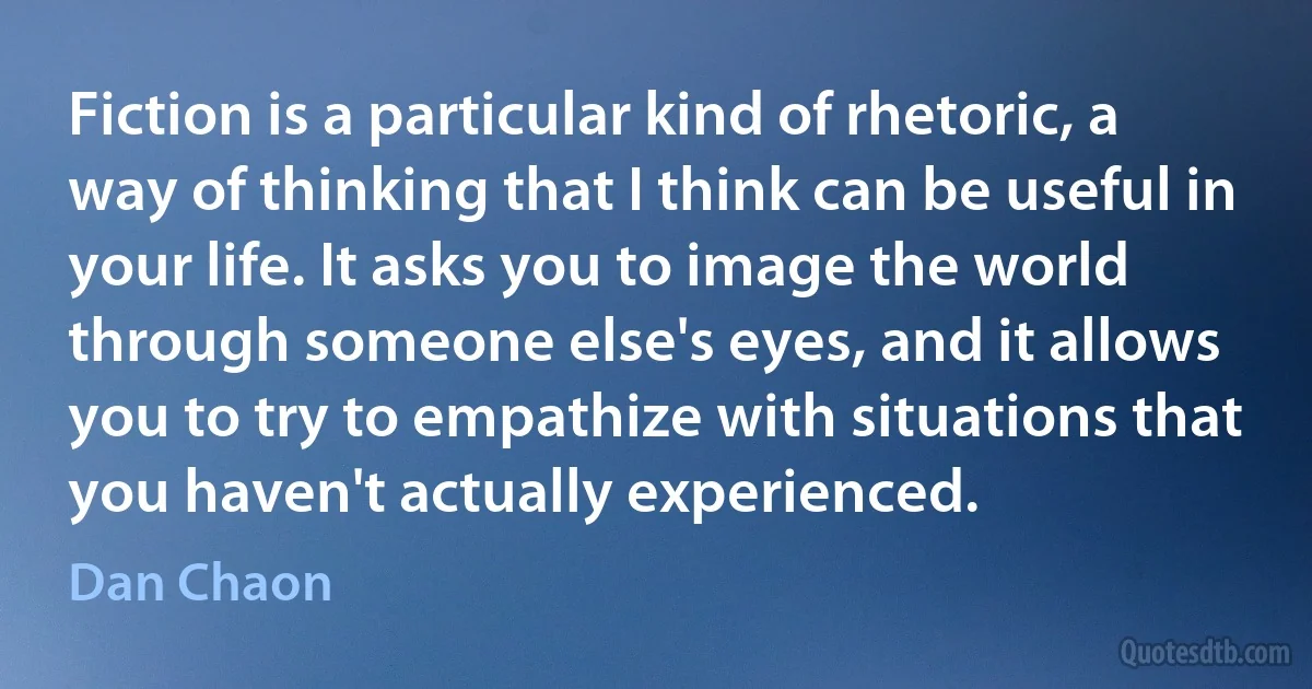 Fiction is a particular kind of rhetoric, a way of thinking that I think can be useful in your life. It asks you to image the world through someone else's eyes, and it allows you to try to empathize with situations that you haven't actually experienced. (Dan Chaon)