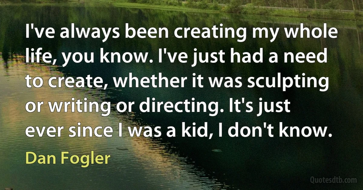 I've always been creating my whole life, you know. I've just had a need to create, whether it was sculpting or writing or directing. It's just ever since I was a kid, I don't know. (Dan Fogler)