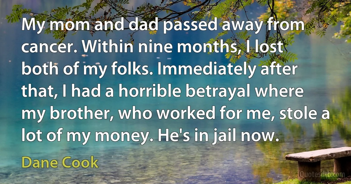 My mom and dad passed away from cancer. Within nine months, I lost both of my folks. Immediately after that, I had a horrible betrayal where my brother, who worked for me, stole a lot of my money. He's in jail now. (Dane Cook)