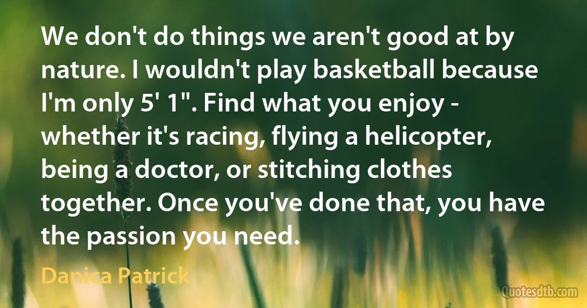 We don't do things we aren't good at by nature. I wouldn't play basketball because I'm only 5' 1". Find what you enjoy - whether it's racing, flying a helicopter, being a doctor, or stitching clothes together. Once you've done that, you have the passion you need. (Danica Patrick)