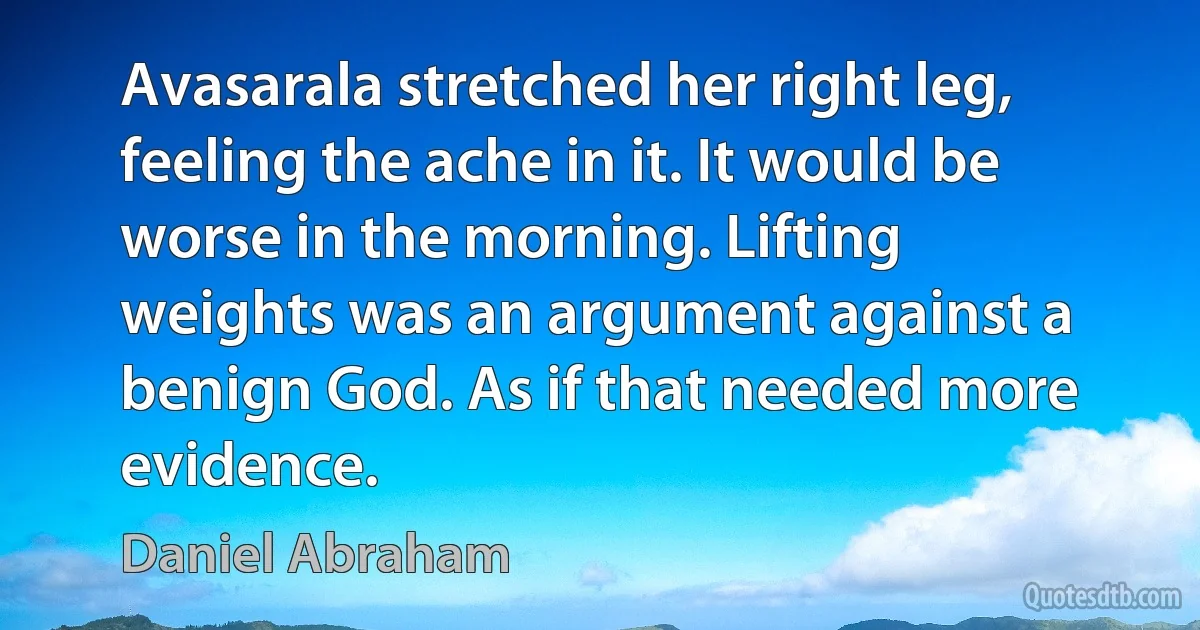 Avasarala stretched her right leg, feeling the ache in it. It would be worse in the morning. Lifting weights was an argument against a benign God. As if that needed more evidence. (Daniel Abraham)