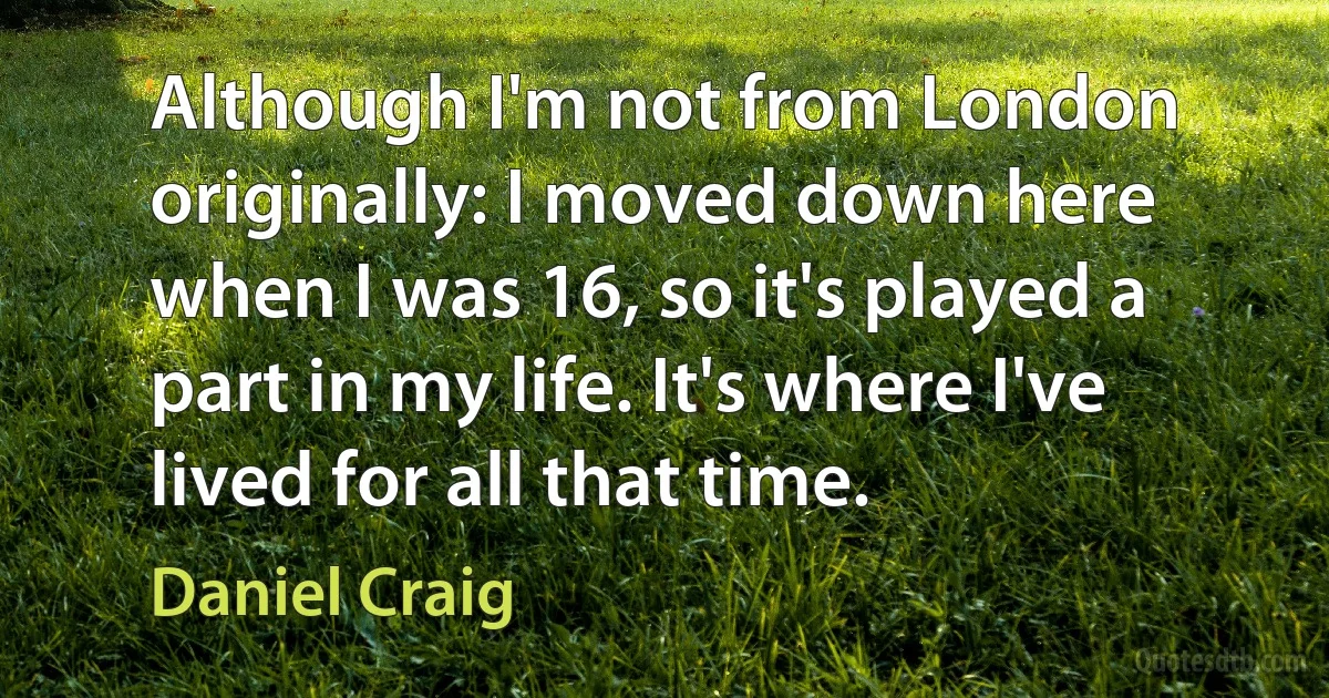 Although I'm not from London originally: I moved down here when I was 16, so it's played a part in my life. It's where I've lived for all that time. (Daniel Craig)