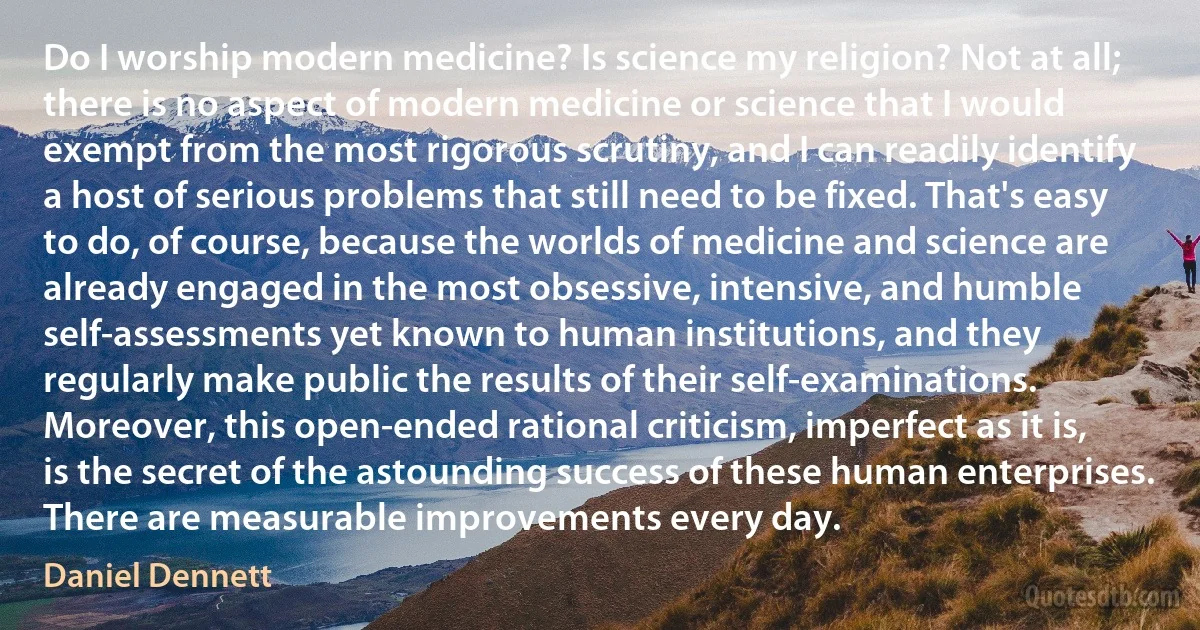 Do I worship modern medicine? Is science my religion? Not at all; there is no aspect of modern medicine or science that I would exempt from the most rigorous scrutiny, and I can readily identify a host of serious problems that still need to be fixed. That's easy to do, of course, because the worlds of medicine and science are already engaged in the most obsessive, intensive, and humble self-assessments yet known to human institutions, and they regularly make public the results of their self-examinations. Moreover, this open-ended rational criticism, imperfect as it is, is the secret of the astounding success of these human enterprises. There are measurable improvements every day. (Daniel Dennett)