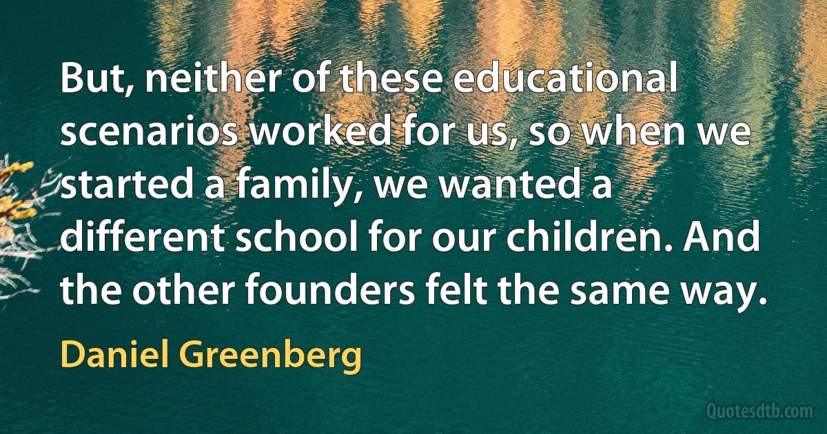 But, neither of these educational scenarios worked for us, so when we started a family, we wanted a different school for our children. And the other founders felt the same way. (Daniel Greenberg)