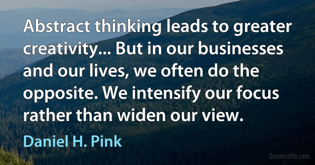 Abstract thinking leads to greater creativity... But in our businesses and our lives, we often do the opposite. We intensify our focus rather than widen our view. (Daniel H. Pink)