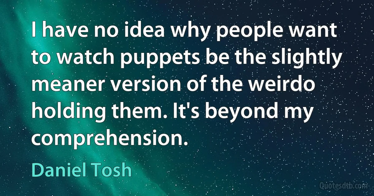 I have no idea why people want to watch puppets be the slightly meaner version of the weirdo holding them. It's beyond my comprehension. (Daniel Tosh)