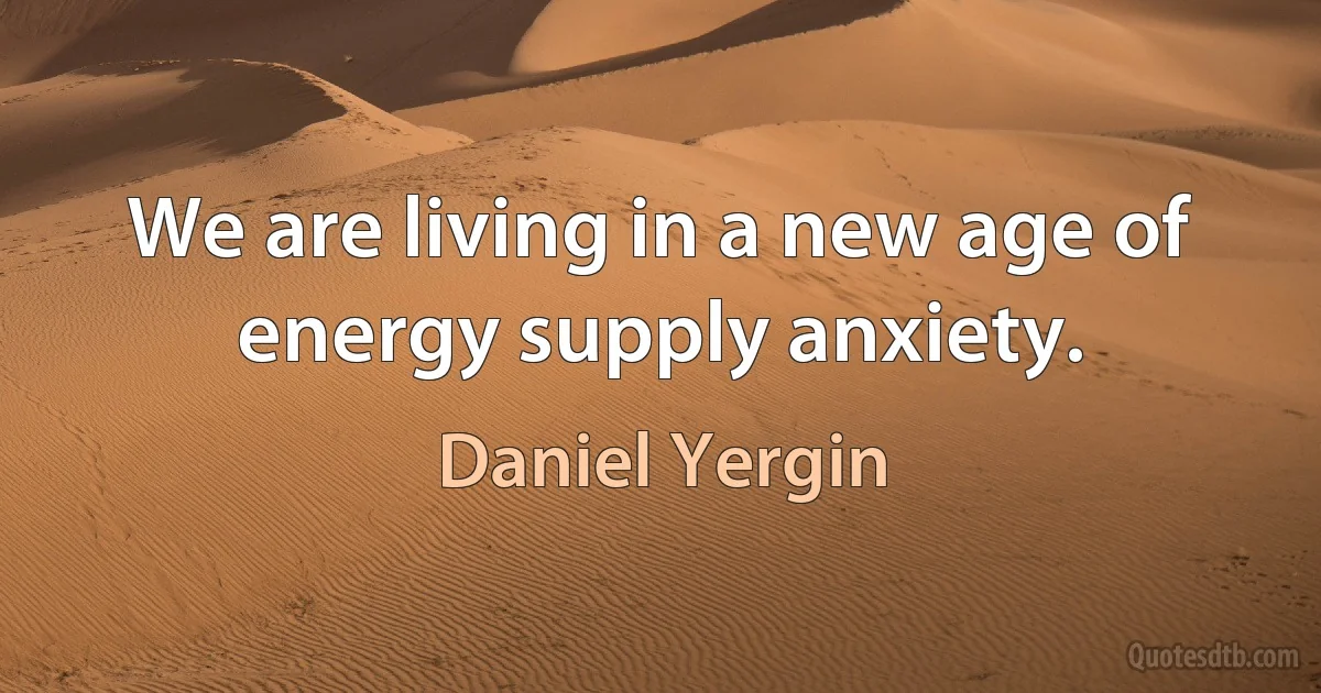 We are living in a new age of energy supply anxiety. (Daniel Yergin)