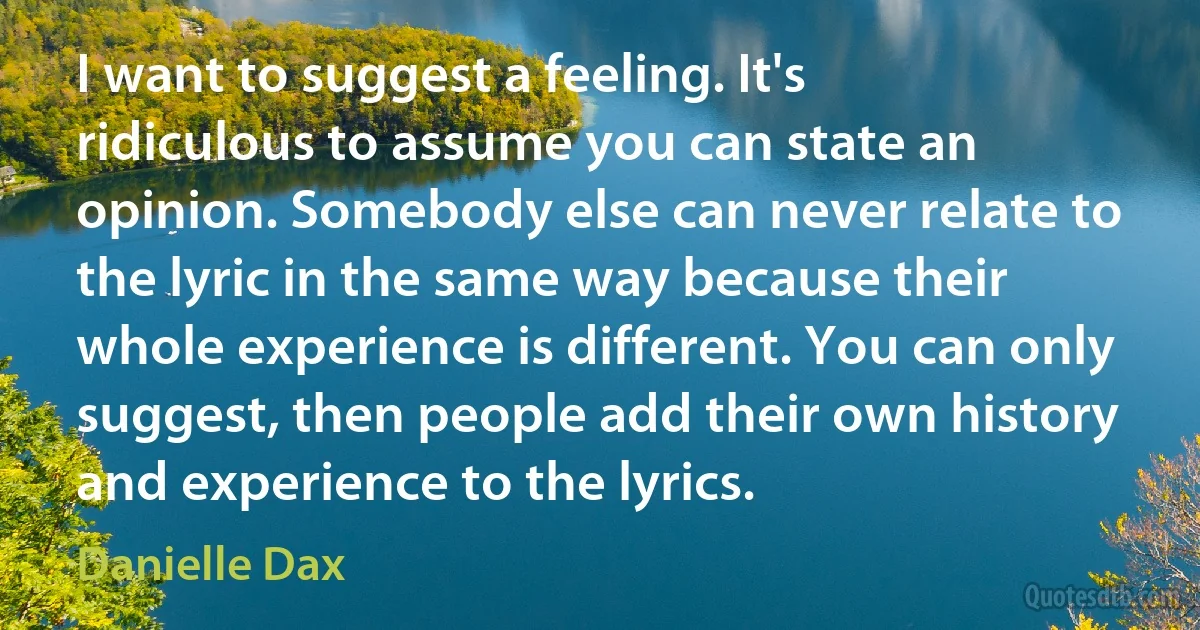 I want to suggest a feeling. It's ridiculous to assume you can state an opinion. Somebody else can never relate to the lyric in the same way because their whole experience is different. You can only suggest, then people add their own history and experience to the lyrics. (Danielle Dax)