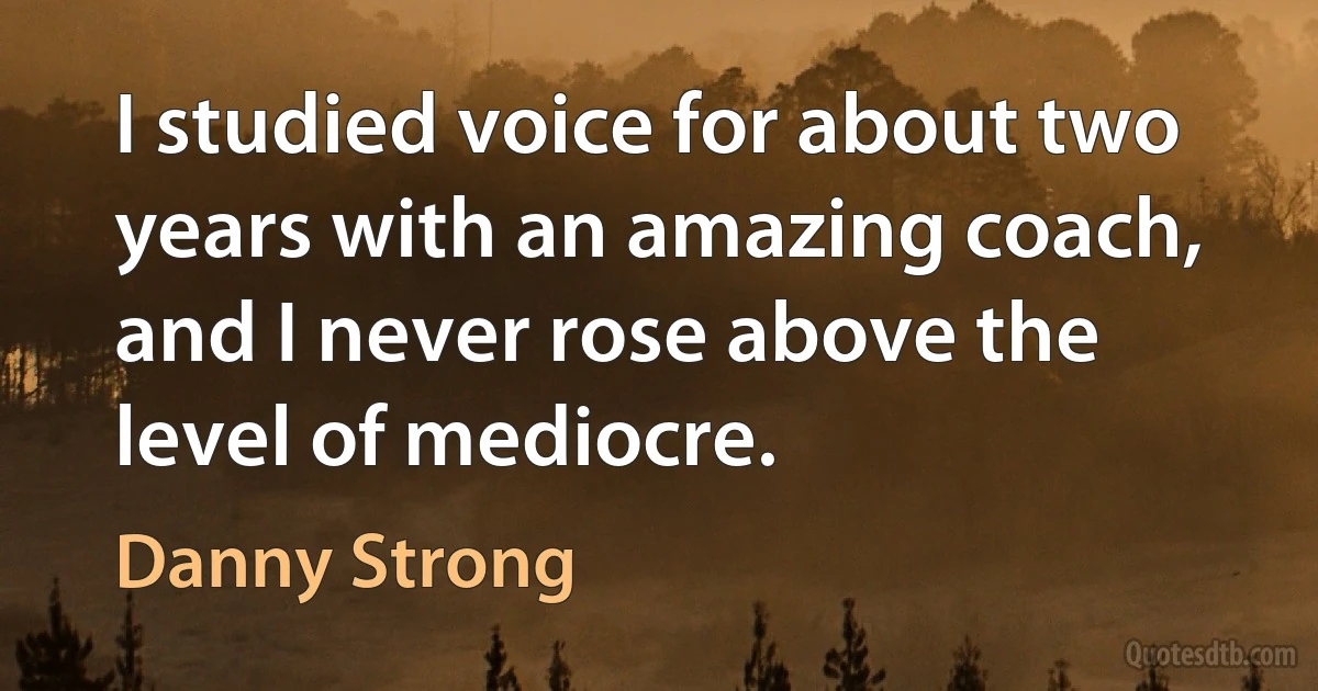 I studied voice for about two years with an amazing coach, and I never rose above the level of mediocre. (Danny Strong)