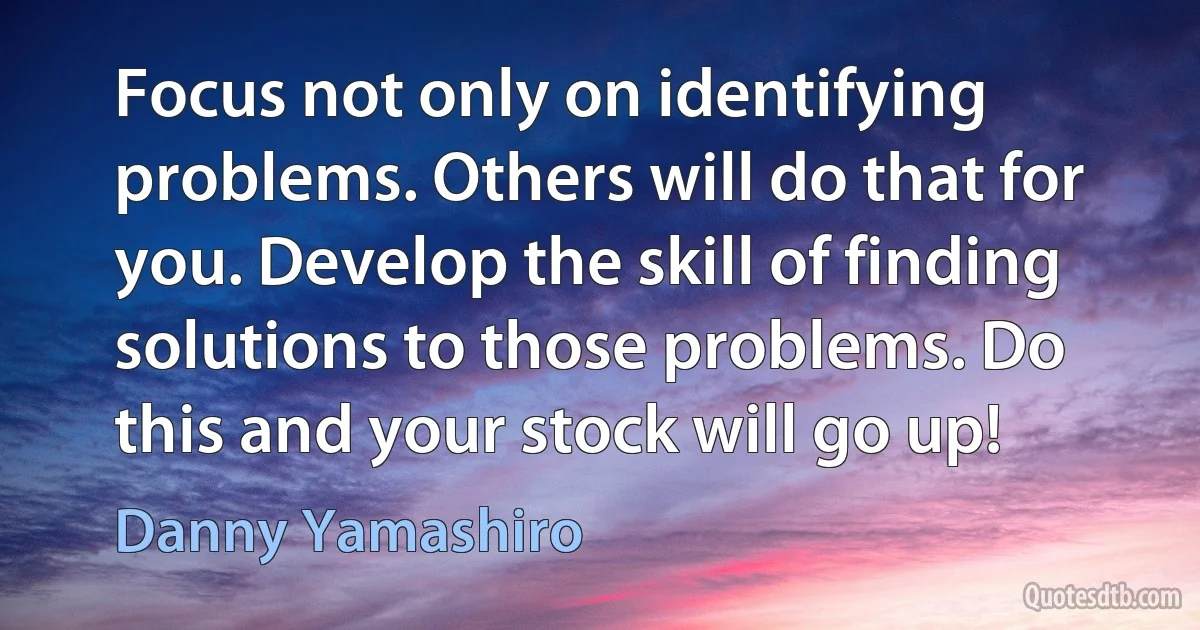 Focus not only on identifying problems. Others will do that for you. Develop the skill of finding solutions to those problems. Do this and your stock will go up! (Danny Yamashiro)