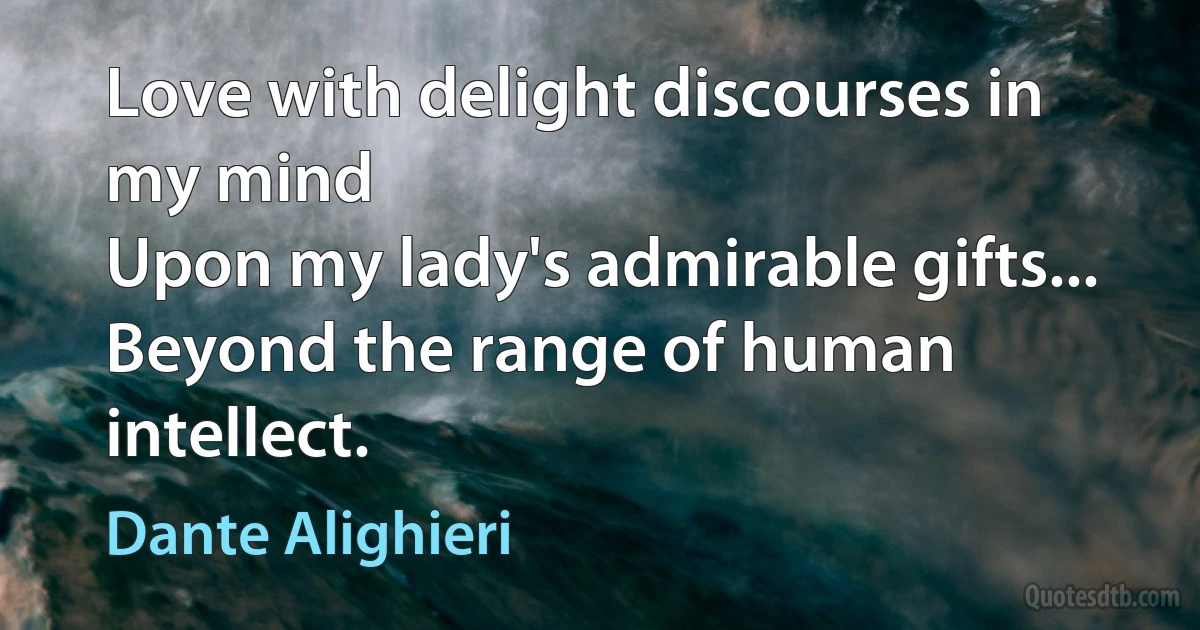 Love with delight discourses in my mind
Upon my lady's admirable gifts...
Beyond the range of human intellect. (Dante Alighieri)