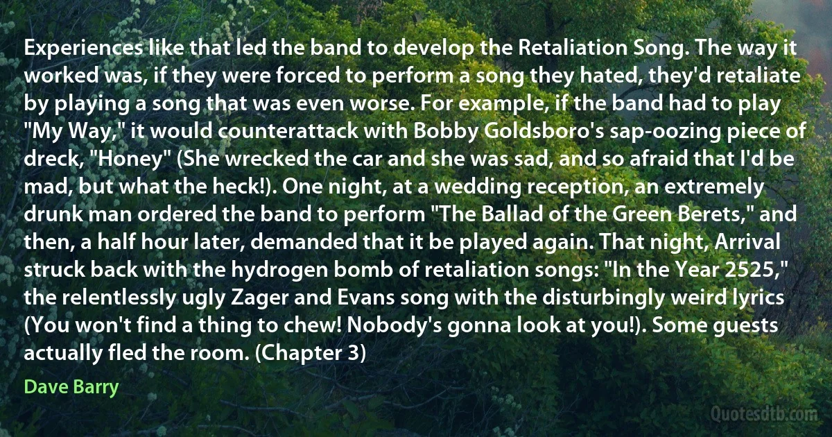 Experiences like that led the band to develop the Retaliation Song. The way it worked was, if they were forced to perform a song they hated, they'd retaliate by playing a song that was even worse. For example, if the band had to play "My Way," it would counterattack with Bobby Goldsboro's sap-oozing piece of dreck, "Honey" (She wrecked the car and she was sad, and so afraid that I'd be mad, but what the heck!). One night, at a wedding reception, an extremely drunk man ordered the band to perform "The Ballad of the Green Berets," and then, a half hour later, demanded that it be played again. That night, Arrival struck back with the hydrogen bomb of retaliation songs: "In the Year 2525," the relentlessly ugly Zager and Evans song with the disturbingly weird lyrics (You won't find a thing to chew! Nobody's gonna look at you!). Some guests actually fled the room. (Chapter 3) (Dave Barry)