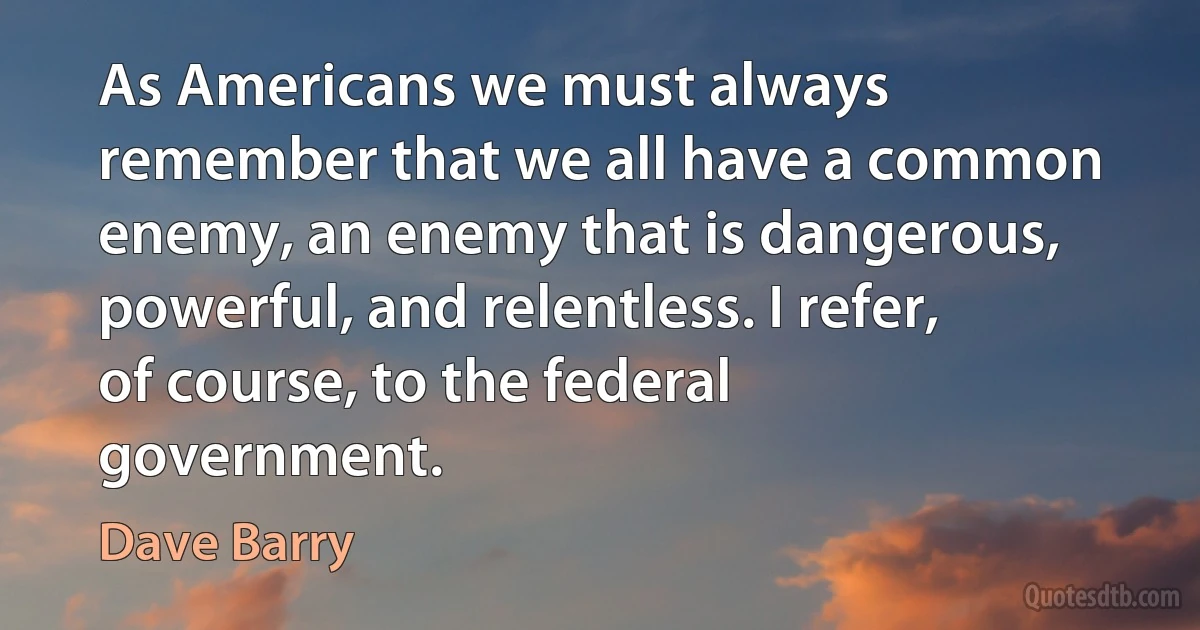 As Americans we must always remember that we all have a common enemy, an enemy that is dangerous, powerful, and relentless. I refer, of course, to the federal government. (Dave Barry)