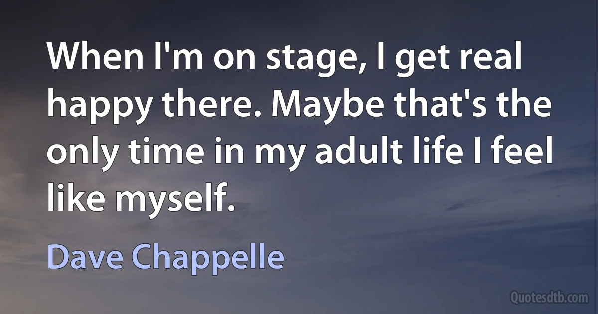 When I'm on stage, I get real happy there. Maybe that's the only time in my adult life I feel like myself. (Dave Chappelle)