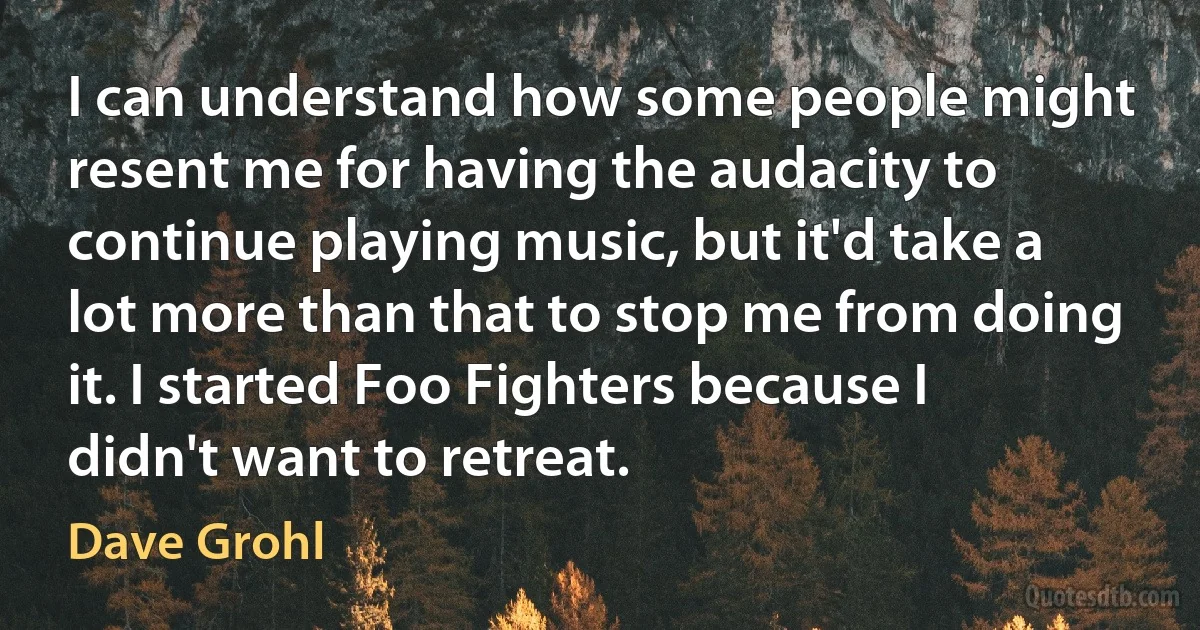 I can understand how some people might resent me for having the audacity to continue playing music, but it'd take a lot more than that to stop me from doing it. I started Foo Fighters because I didn't want to retreat. (Dave Grohl)