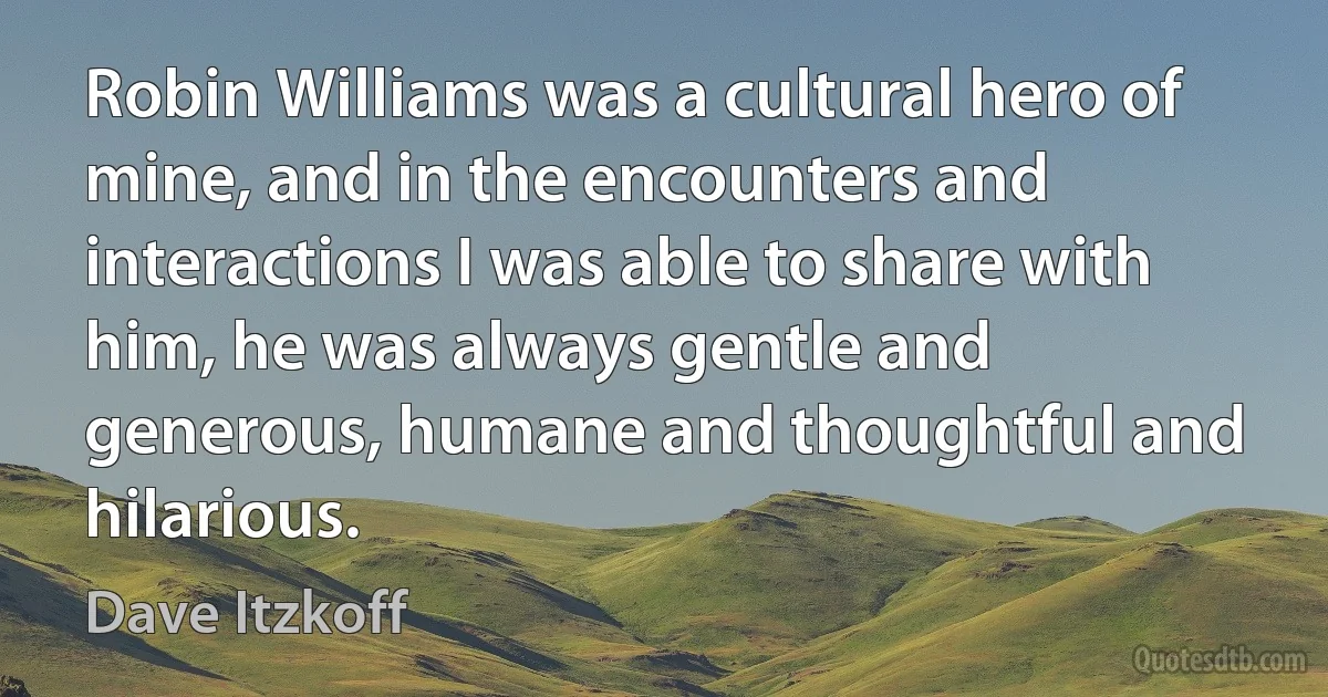 Robin Williams was a cultural hero of mine, and in the encounters and interactions I was able to share with him, he was always gentle and generous, humane and thoughtful and hilarious. (Dave Itzkoff)