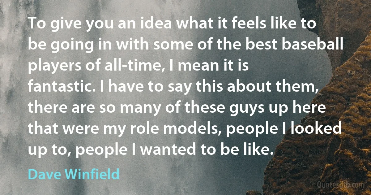 To give you an idea what it feels like to be going in with some of the best baseball players of all-time, I mean it is fantastic. I have to say this about them, there are so many of these guys up here that were my role models, people I looked up to, people I wanted to be like. (Dave Winfield)