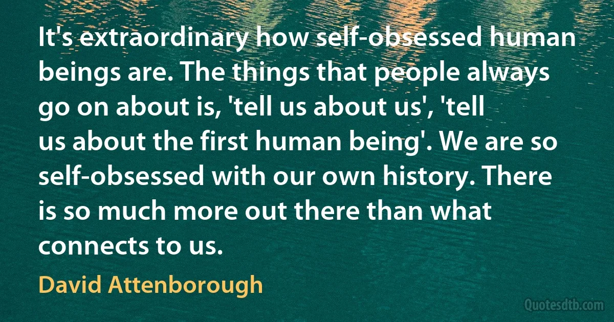 It's extraordinary how self-obsessed human beings are. The things that people always go on about is, 'tell us about us', 'tell us about the first human being'. We are so self-obsessed with our own history. There is so much more out there than what connects to us. (David Attenborough)