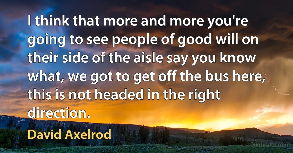 I think that more and more you're going to see people of good will on their side of the aisle say you know what, we got to get off the bus here, this is not headed in the right direction. (David Axelrod)