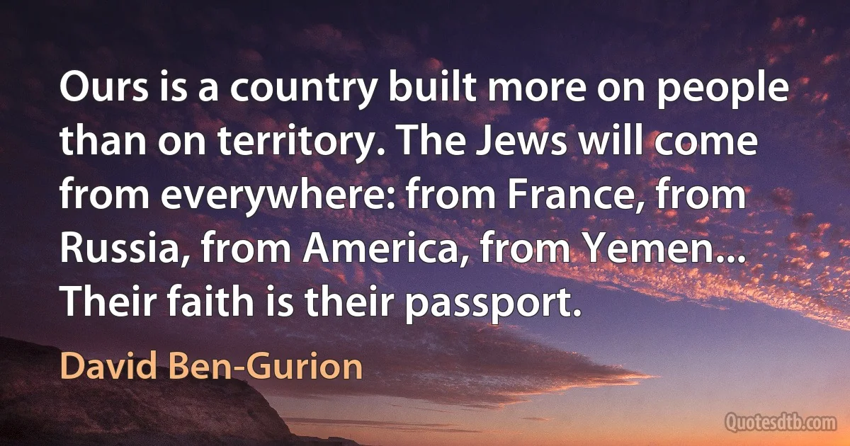 Ours is a country built more on people than on territory. The Jews will come from everywhere: from France, from Russia, from America, from Yemen... Their faith is their passport. (David Ben-Gurion)