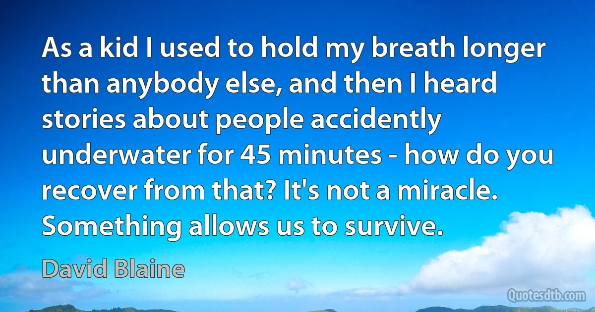 As a kid I used to hold my breath longer than anybody else, and then I heard stories about people accidently underwater for 45 minutes - how do you recover from that? It's not a miracle. Something allows us to survive. (David Blaine)