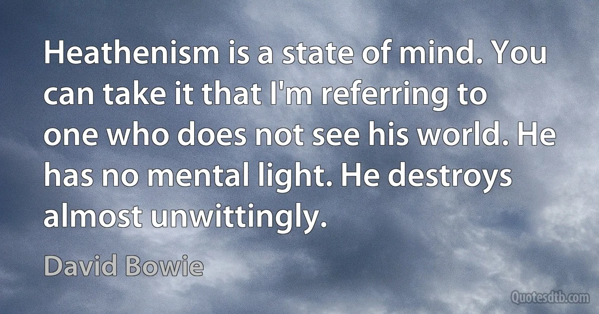 Heathenism is a state of mind. You can take it that I'm referring to one who does not see his world. He has no mental light. He destroys almost unwittingly. (David Bowie)