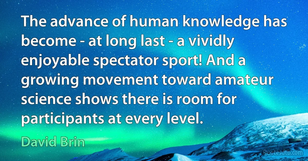 The advance of human knowledge has become - at long last - a vividly enjoyable spectator sport! And a growing movement toward amateur science shows there is room for participants at every level. (David Brin)