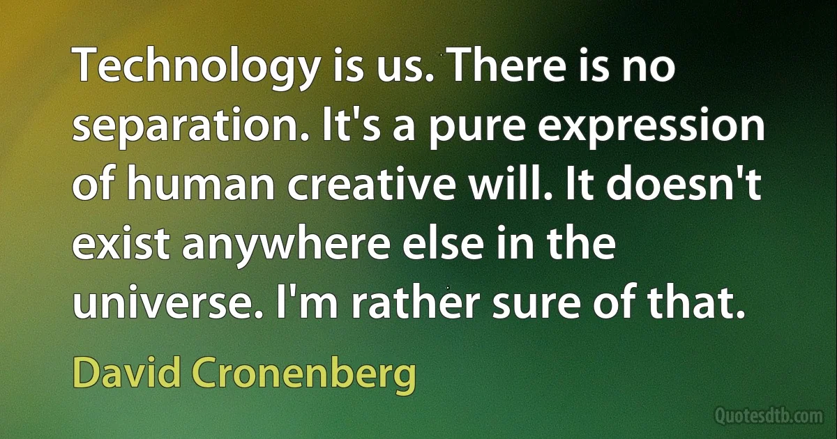 Technology is us. There is no separation. It's a pure expression of human creative will. It doesn't exist anywhere else in the universe. I'm rather sure of that. (David Cronenberg)