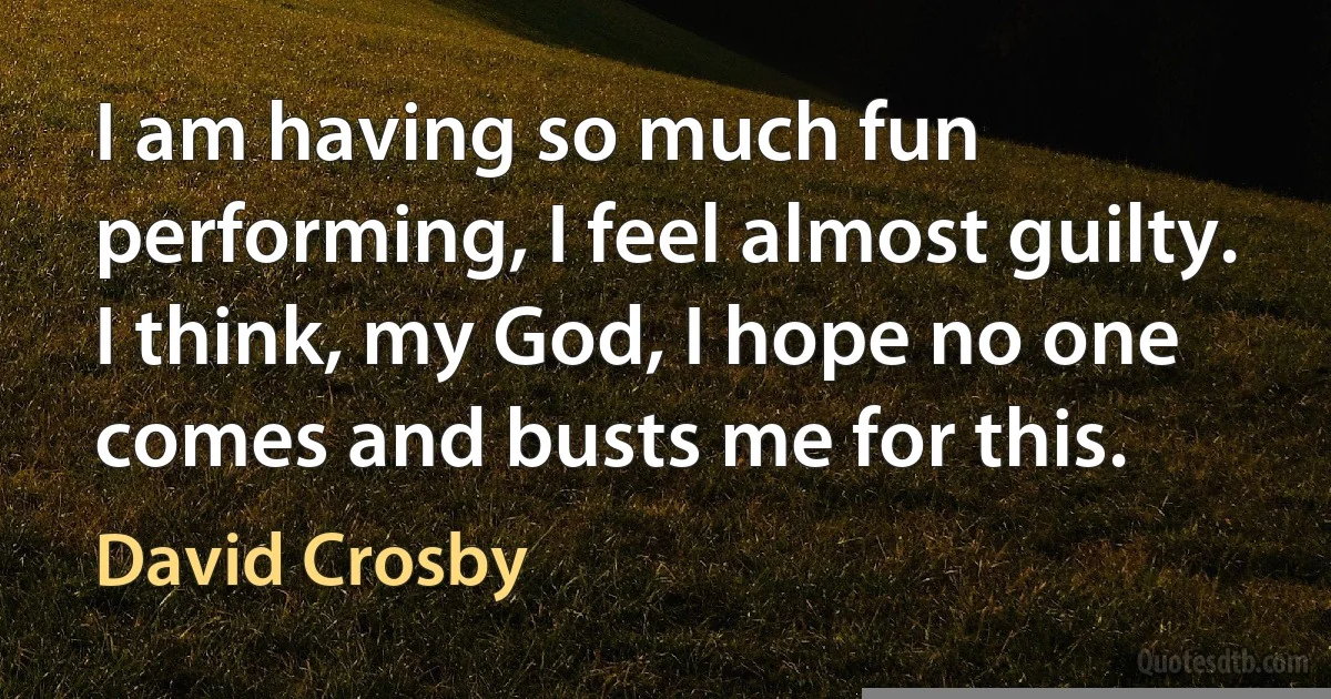 I am having so much fun performing, I feel almost guilty. I think, my God, I hope no one comes and busts me for this. (David Crosby)