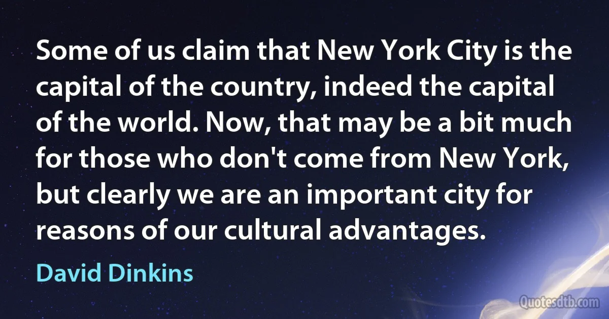 Some of us claim that New York City is the capital of the country, indeed the capital of the world. Now, that may be a bit much for those who don't come from New York, but clearly we are an important city for reasons of our cultural advantages. (David Dinkins)