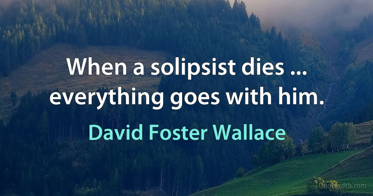 When a solipsist dies ... everything goes with him. (David Foster Wallace)