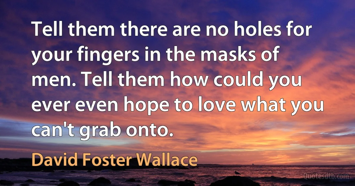 Tell them there are no holes for your fingers in the masks of men. Tell them how could you ever even hope to love what you can't grab onto. (David Foster Wallace)