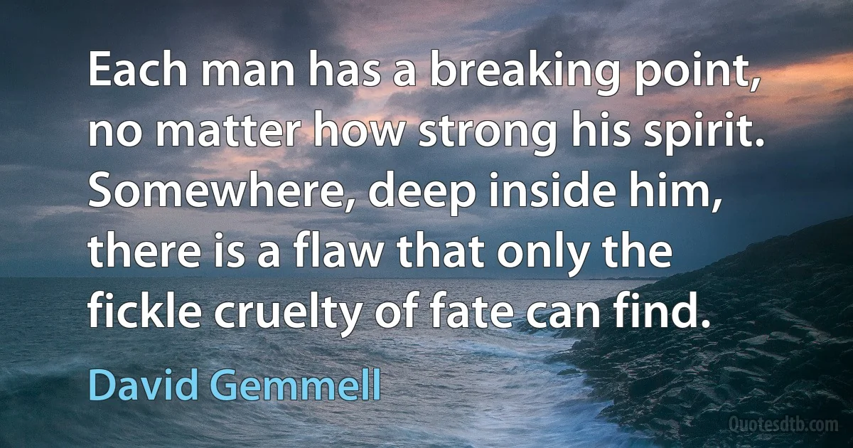 Each man has a breaking point, no matter how strong his spirit. Somewhere, deep inside him, there is a flaw that only the fickle cruelty of fate can find. (David Gemmell)