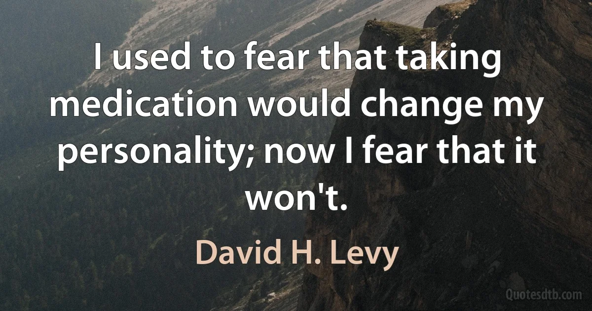 I used to fear that taking medication would change my personality; now I fear that it won't. (David H. Levy)