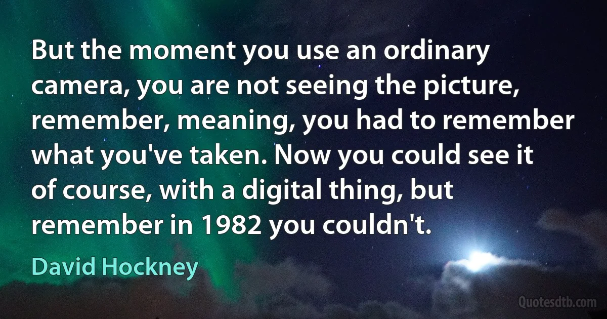 But the moment you use an ordinary camera, you are not seeing the picture, remember, meaning, you had to remember what you've taken. Now you could see it of course, with a digital thing, but remember in 1982 you couldn't. (David Hockney)