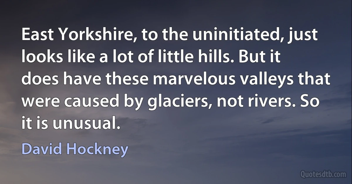 East Yorkshire, to the uninitiated, just looks like a lot of little hills. But it does have these marvelous valleys that were caused by glaciers, not rivers. So it is unusual. (David Hockney)