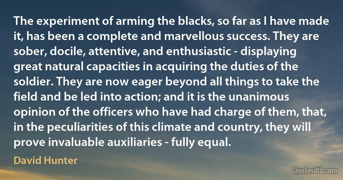 The experiment of arming the blacks, so far as I have made it, has been a complete and marvellous success. They are sober, docile, attentive, and enthusiastic - displaying great natural capacities in acquiring the duties of the soldier. They are now eager beyond all things to take the field and be led into action; and it is the unanimous opinion of the officers who have had charge of them, that, in the peculiarities of this climate and country, they will prove invaluable auxiliaries - fully equal. (David Hunter)