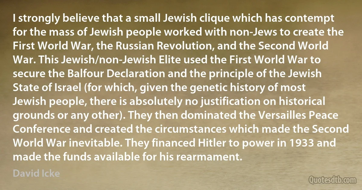 I strongly believe that a small Jewish clique which has contempt for the mass of Jewish people worked with non-Jews to create the First World War, the Russian Revolution, and the Second World War. This Jewish/non-Jewish Elite used the First World War to secure the Balfour Declaration and the principle of the Jewish State of Israel (for which, given the genetic history of most Jewish people, there is absolutely no justification on historical grounds or any other). They then dominated the Versailles Peace Conference and created the circumstances which made the Second World War inevitable. They financed Hitler to power in 1933 and made the funds available for his rearmament. (David Icke)