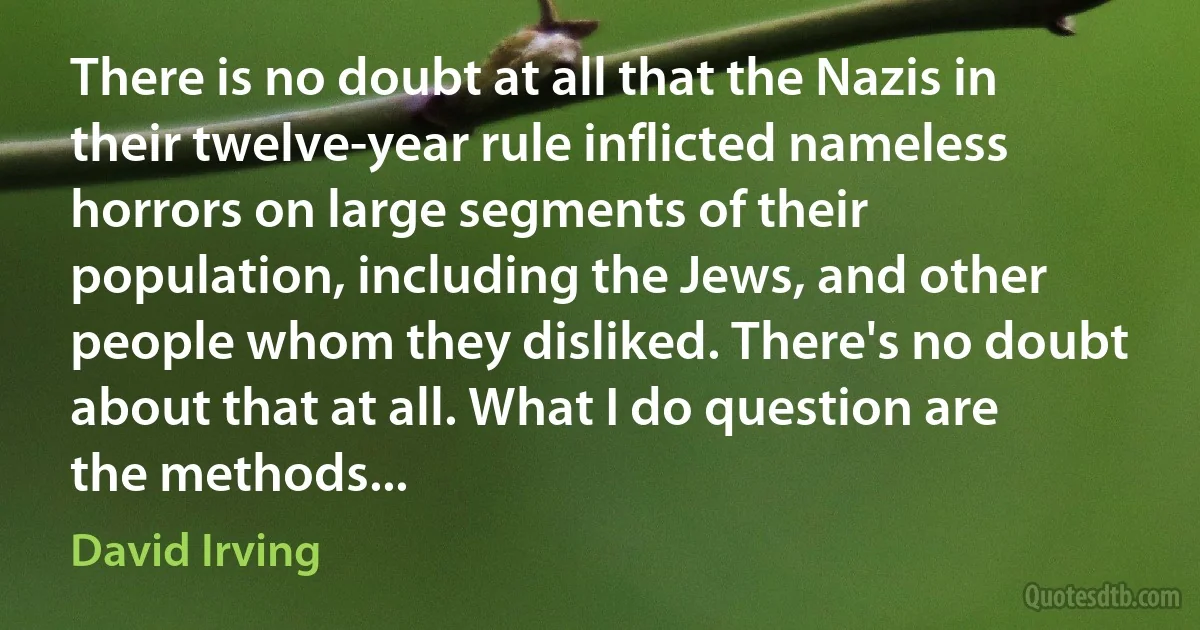 There is no doubt at all that the Nazis in their twelve-year rule inflicted nameless horrors on large segments of their population, including the Jews, and other people whom they disliked. There's no doubt about that at all. What I do question are the methods... (David Irving)