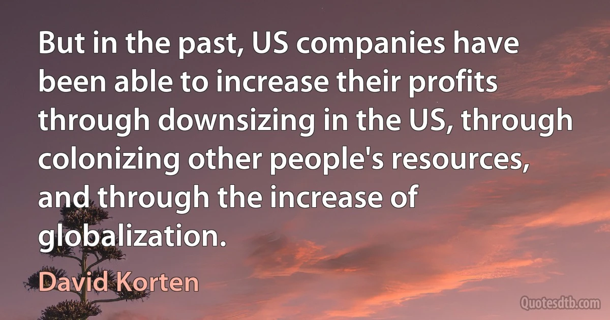 But in the past, US companies have been able to increase their profits through downsizing in the US, through colonizing other people's resources, and through the increase of globalization. (David Korten)