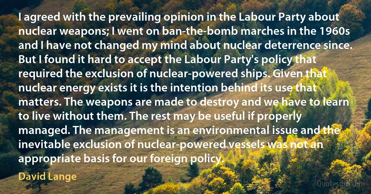 I agreed with the prevailing opinion in the Labour Party about nuclear weapons; I went on ban-the-bomb marches in the 1960s and I have not changed my mind about nuclear deterrence since. But I found it hard to accept the Labour Party's policy that required the exclusion of nuclear-powered ships. Given that nuclear energy exists it is the intention behind its use that matters. The weapons are made to destroy and we have to learn to live without them. The rest may be useful if properly managed. The management is an environmental issue and the inevitable exclusion of nuclear-powered vessels was not an appropriate basis for our foreign policy. (David Lange)