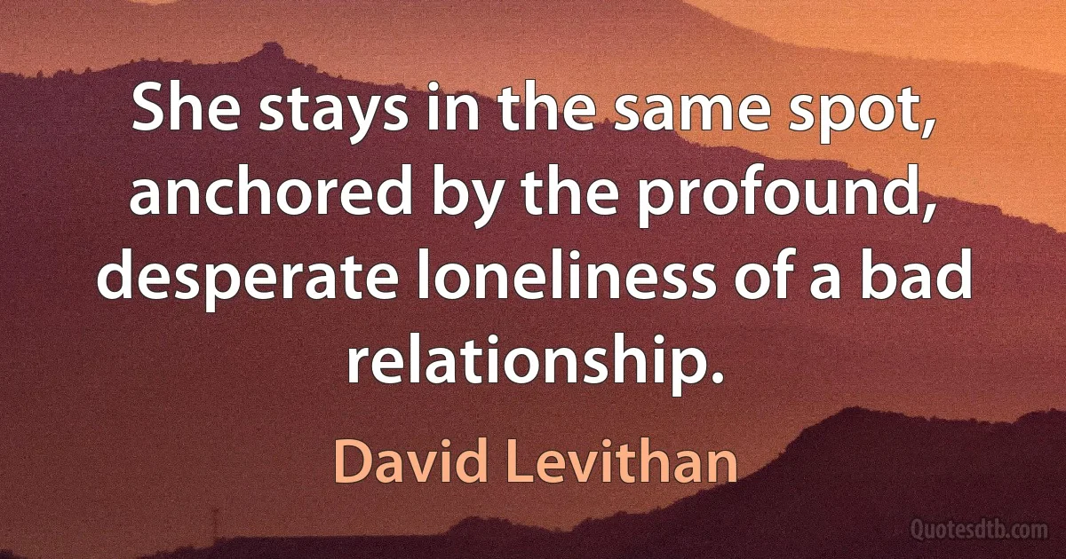 She stays in the same spot, anchored by the profound, desperate loneliness of a bad relationship. (David Levithan)