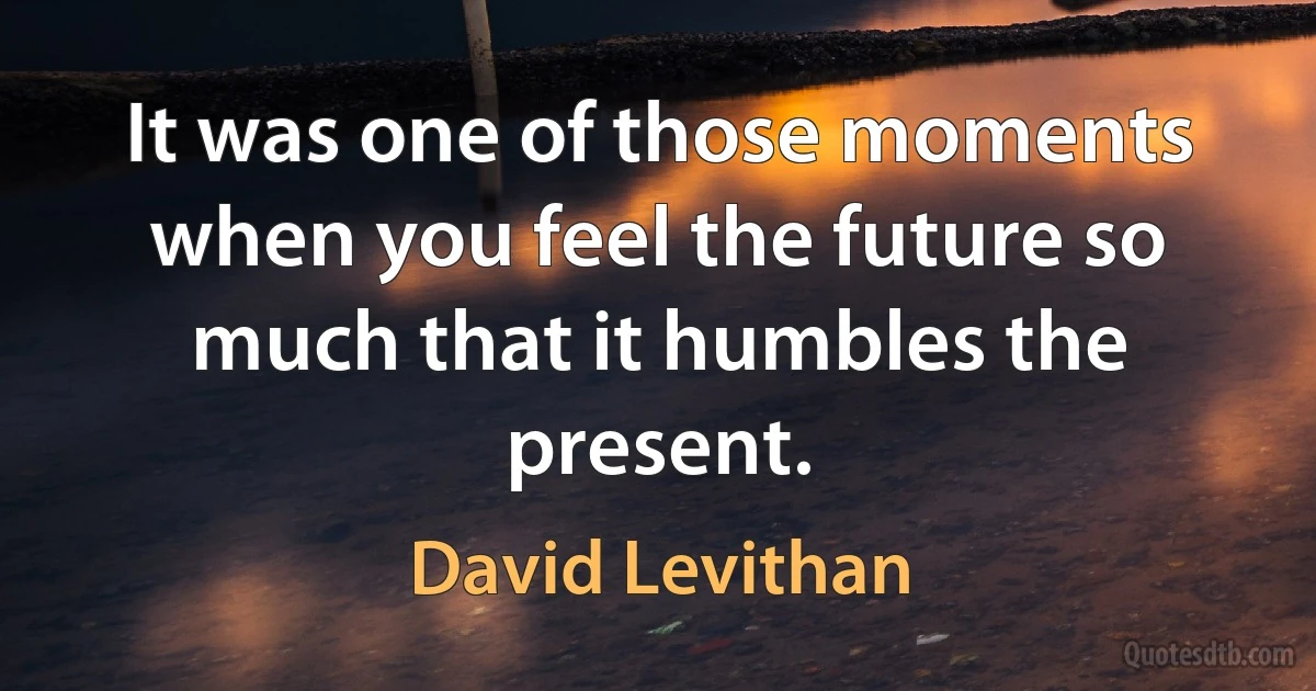 It was one of those moments when you feel the future so much that it humbles the present. (David Levithan)