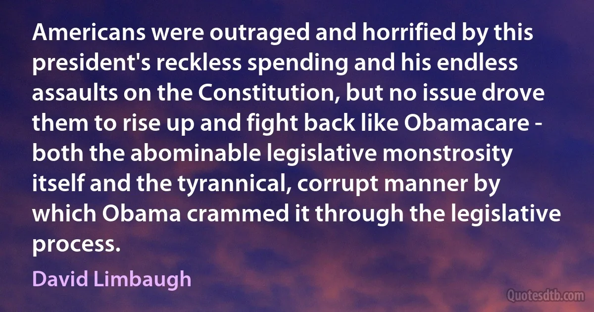 Americans were outraged and horrified by this president's reckless spending and his endless assaults on the Constitution, but no issue drove them to rise up and fight back like Obamacare - both the abominable legislative monstrosity itself and the tyrannical, corrupt manner by which Obama crammed it through the legislative process. (David Limbaugh)