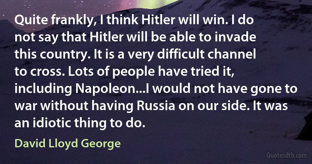 Quite frankly, I think Hitler will win. I do not say that Hitler will be able to invade this country. It is a very difficult channel to cross. Lots of people have tried it, including Napoleon...I would not have gone to war without having Russia on our side. It was an idiotic thing to do. (David Lloyd George)