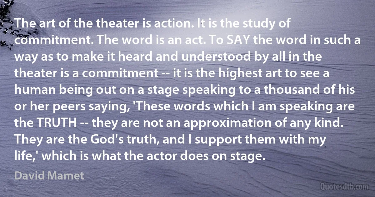 The art of the theater is action. It is the study of commitment. The word is an act. To SAY the word in such a way as to make it heard and understood by all in the theater is a commitment -- it is the highest art to see a human being out on a stage speaking to a thousand of his or her peers saying, 'These words which I am speaking are the TRUTH -- they are not an approximation of any kind. They are the God's truth, and I support them with my life,' which is what the actor does on stage. (David Mamet)