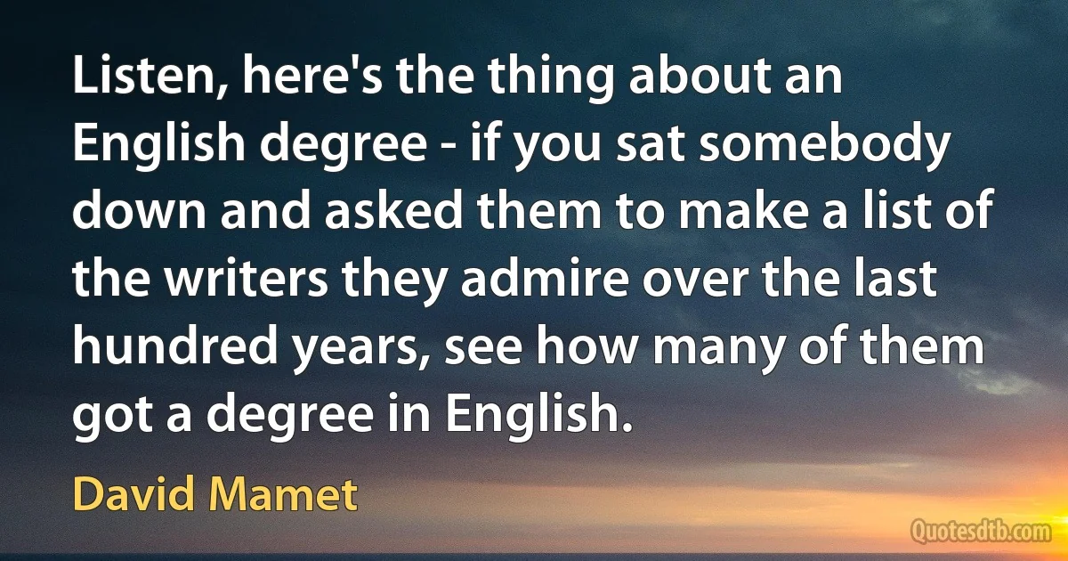 Listen, here's the thing about an English degree - if you sat somebody down and asked them to make a list of the writers they admire over the last hundred years, see how many of them got a degree in English. (David Mamet)