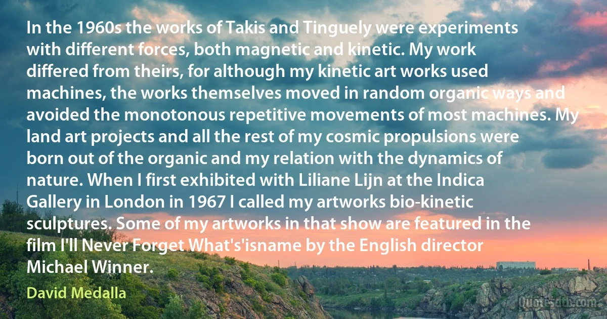 In the 1960s the works of Takis and Tinguely were experiments with different forces, both magnetic and kinetic. My work differed from theirs, for although my kinetic art works used machines, the works themselves moved in random organic ways and avoided the monotonous repetitive movements of most machines. My land art projects and all the rest of my cosmic propulsions were born out of the organic and my relation with the dynamics of nature. When I first exhibited with Liliane Lijn at the Indica Gallery in London in 1967 I called my artworks bio-kinetic sculptures. Some of my artworks in that show are featured in the film I'll Never Forget What's'isname by the English director Michael Winner. (David Medalla)