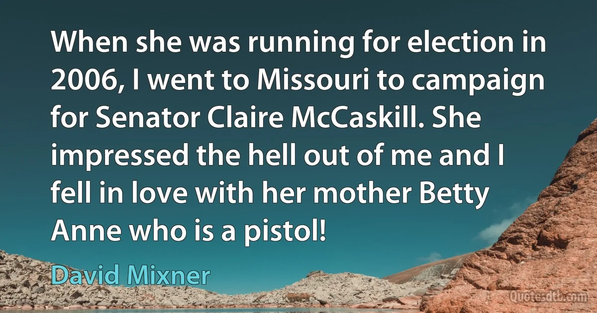 When she was running for election in 2006, I went to Missouri to campaign for Senator Claire McCaskill. She impressed the hell out of me and I fell in love with her mother Betty Anne who is a pistol! (David Mixner)